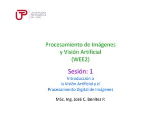 Procesamiento de Imágenes 
y Visión Artificial 
(WEE2) 
Sesión: 1 
Introducción a 
la Visión Artificial y el 
Procesamiento Digital de Imágenes 
MSc. Ing. José C. Benítez P. 
 