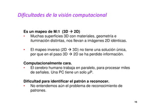 Dificultades de la visión computacional 
Es un mapeo de M:1 (3D  2D) 
• Muchas superficies 3D con materiales, geometría e 
iluminación distintas, nos llevan a imágenes 2D idénticas. 
• El mapeo inverso (2D  3D) no tiene una solución única, 
por que en el paso 3D  2D se ha perdido información. 
Computacionalmente cara. 
• El cerebro humano trabaja en paralelo, para procesar miles 
de señales. Una PC tiene un solo μP. 
Dificultad para identificar el patrón a reconocer. 
• No entendemos aún el problema de reconocimiento de 
patrones. 
16 
 