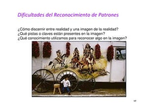 Dificultades del Reconocimiento de Patrones 
¿Cómo discernir entre realidad y una imagen de la realidad? 
¿Qué pistas o claves están presentes en la imagen? 
¿Qué conocimiento utilizamos para reconocer algo en la imagen? 
17 
 