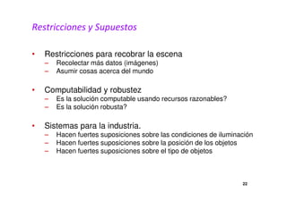 Restricciones y Supuestos 
• Restricciones para recobrar la escena 
– Recolectar más datos (imágenes) 
– Asumir cosas acerca del mundo 
• Computabilidad y robustez 
– Es la solución computable usando recursos razonables? 
– Es la solución robusta? 
• Sistemas para la industria. 
– Hacen fuertes suposiciones sobre las condiciones de iluminación 
– Hacen fuertes suposiciones sobre la posición de los objetos 
– Hacen fuertes suposiciones sobre el tipo de objetos 
22 
 