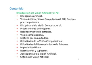 3 
Contenido 
Introducción a la Visión Artificial y al PDI 
• Inteligencia artificial. 
• Visión Artificial, Visión Computacional, PDI, Gráficos 
por computadora. 
• Disciplinas de la Visión Computacional. 
• Procesamiento de Imágenes. 
• Reconocimiento de patrones. 
• Visión computacional. 
• Gráficos por computadora. 
• Dificultades de la Visión Computacional. 
• Dificultades del Reconocimiento de Patrones. 
• Imposibilidad física. 
• Restricciones y supuestos. 
• Aplicaciones de la Visión Artificial. 
• Sistema de Visión Artificial. 
 