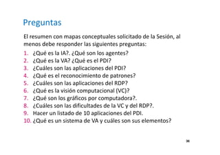 36 
Preguntas 
El resumen con mapas conceptuales solicitado de la Sesión, al 
menos debe responder las siguientes preguntas: 
1. ¿Qué es la IA?. ¿Qué son los agentes? 
2. ¿Qué es la VA? ¿Qué es el PDI? 
3. ¿Cuáles son las aplicaciones del PDI? 
4. ¿Qué es el reconocimiento de patrones? 
5. ¿Cuáles son las aplicaciones del RDP? 
6. ¿Qué es la visión computacional (VC)? 
7. ¿Qué son los gráficos por computadora?. 
8. ¿Cuáles son las dificultades de la VC y del RDP?. 
9. Hacer un listado de 10 aplicaciones del PDI. 
10. ¿Qué es un sistema de VA y cuáles son sus elementos? 
 