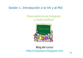 37 
Sesión 1. Introducción a la VA y al PDI 
Procesamiento de Imágenes 
y Visión Artificial 
Blog del curso: 
http://utppdiyva.blogspot.com 
