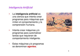 Inteligencia Artificial 
• La inteligencia artificial es 
una ciencia que intenta crear 
programas para máquinas que 
imiten el comportamiento y la 
comprensión humana. 
• Intenta crear máquinas y/o 
programas para automatizar 
tareas que requieran de 
comportamiento inteligente. 
• Estas máquinas y/o programas 
se denominan agentes. 
5 
 
