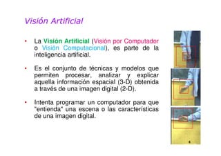 Visión Artificial 
• La Visión Artificial (Visión por Computador 
o Visión Computacional), es parte de la 
inteligencia artificial. 
• Es el conjunto de técnicas y modelos que 
permiten procesar, analizar y explicar 
aquella información espacial (3-D) obtenida 
a través de una imagen digital (2-D). 
• Intenta programar un computador para que 
"entienda" una escena o las características 
de una imagen digital. 
6 
 