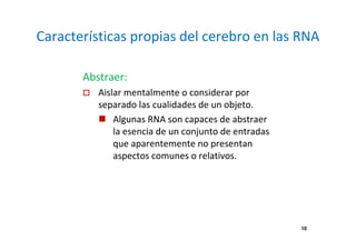 Características propias del cerebro en las RNA 
10 
Abstraer: 
 Aislar mentalmente o considerar por 
separado las cualidades de un objeto. 
 Algunas RNA son capaces de abstraer 
la esencia de un conjunto de entradas 
que aparentemente no presentan 
aspectos comunes o relativos. 
 