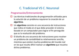 19 
C. Tradicional VS C. Neuronal 
Programación/Entrenamiento 
 Las técnicas tradicionales de programación utilizadas para 
la solución de un problema requieren la creación de un 
algoritmo. 
 Un algoritmo consiste en una secuencia de instrucciones 
que indica el modo en el que debe proceder el sistema 
basado en un computador para lograr el fin perseguido 
que es la resolución del problema. 
 El diseño de una secuencia de instrucciones para resolver 
un problema de contabilidad es relativamente sencillo, 
mientras que existen muchos problemas del mundo real 
en los que resulta difícil realizar un algoritmo que resuelva 
dichos problemas. 
 