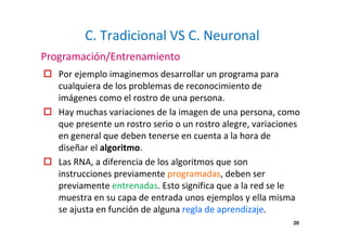 20 
C. Tradicional VS C. Neuronal 
Programación/Entrenamiento 
 Por ejemplo imaginemos desarrollar un programa para 
cualquiera de los problemas de reconocimiento de 
imágenes como el rostro de una persona. 
 Hay muchas variaciones de la imagen de una persona, como 
que presente un rostro serio o un rostro alegre, variaciones 
en general que deben tenerse en cuenta a la hora de 
diseñar el algoritmo. 
 Las RNA, a diferencia de los algoritmos que son 
instrucciones previamente programadas, deben ser 
previamente entrenadas. Esto significa que a la red se le 
muestra en su capa de entrada unos ejemplos y ella misma 
se ajusta en función de alguna regla de aprendizaje. 
 