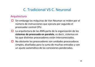 23 
C. Tradicional VS C. Neuronal 
Arquitectura 
 Sin embargo las máquinas de Von Neuman se miden por el 
número de instrucciones que ejecuta por segundo el 
procesador central CPU. 
 La arquitectura de las ANN parte de la organización de los 
sistemas de procesado en paralelo, es decir, sistemas en 
los que distintos procesadores están interconectados. 
 No obstante los procesadores son unidades procesadoras 
simples, diseñadas para la suma de muchas entradas y con 
un ajuste automático de las conexiones ponderadas. 
 