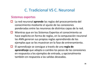 25 
C. Tradicional VS C. Neuronal 
Sistemas expertos 
 La red neuronal aprende las reglas del procesamiento del 
conocimiento mediante el ajuste de las conexiones 
ponderadas entre las neuronas de distintas capas de la red. 
 Mientras que en los Sistemas Expertos el conocimiento se 
hace explícito en forma de reglas, en la computación neuronal 
las ANN generan sus propias reglas aprendiendo de los 
ejemplos que se les muestran en la fase de entrenamiento. 
 El aprendizaje se consigue a través de una regla de 
aprendizaje que adapta o cambia los pesos de las conexiones 
en respuesta a los ejemplos de entrada, y opcionalmente 
también en respuesta a las salidas deseadas. 
 