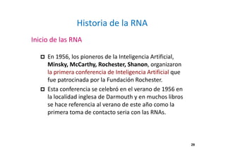 29 
Historia de la RNA 
Inicio de las RNA 
 En 1956, los pioneros de la Inteligencia Artificial, 
Minsky, McCarthy, Rochester, Shanon, organizaron 
la primera conferencia de Inteligencia Artificial que 
fue patrocinada por la Fundación Rochester. 
 Esta conferencia se celebró en el verano de 1956 en 
la localidad inglesa de Darmouth y en muchos libros 
se hace referencia al verano de este año como la 
primera toma de contacto seria con las RNAs. 
 