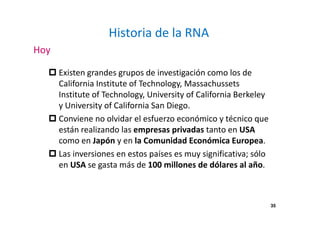 35 
Historia de la RNA 
Hoy 
 Existen grandes grupos de investigación como los de 
California Institute of Technology, Massachussets 
Institute of Technology, University of California Berkeley 
y University of California San Diego. 
 Conviene no olvidar el esfuerzo económico y técnico que 
están realizando las empresas privadas tanto en USA 
como en Japón y en la Comunidad Económica Europea. 
 Las inversiones en estos países es muy significativa; sólo 
en USA se gasta más de 100 millones de dólares al año. 
 
