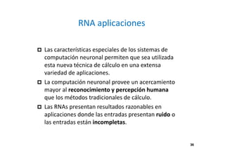 RNA aplicaciones 
 Las características especiales de los sistemas de 
computación neuronal permiten que sea utilizada 
esta nueva técnica de cálculo en una extensa 
variedad de aplicaciones. 
 La computación neuronal provee un acercamiento 
mayor al reconocimiento y percepción humana 
que los métodos tradicionales de cálculo. 
 Las RNAs presentan resultados razonables en 
aplicaciones donde las entradas presentan ruido o 
las entradas están incompletas. 
36 
 