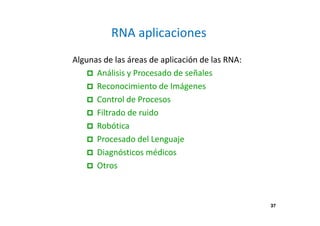 37 
RNA aplicaciones 
Algunas de las áreas de aplicación de las RNA: 
 Análisis y Procesado de señales 
 Reconocimiento de Imágenes 
 Control de Procesos 
 Filtrado de ruido 
 Robótica 
 Procesado del Lenguaje 
 Diagnósticos médicos 
 Otros 
 