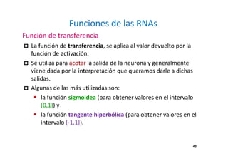 43 
Funciones de las RNAs 
Función de transferencia 
 La función de transferencia, se aplica al valor devuelto por la 
función de activación. 
 Se utiliza para acotar la salida de la neurona y generalmente 
viene dada por la interpretación que queramos darle a dichas 
salidas. 
 Algunas de las más utilizadas son: 
 la función sigmoidea (para obtener valores en el intervalo 
[0,1]) y 
 la función tangente hiperbólica (para obtener valores en el 
intervalo [-1,1]). 
 
