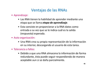 45 
Ventajas de las RNAs 
• Aprendizaje: 
• Las RNA tienen la habilidad de aprender mediante una 
etapa que se llama etapa de aprendizaje. 
• Esta consiste en proporcionar a la RNA datos como 
entrada a su vez que se le indica cuál es la salida 
(respuesta) esperada. 
• Auto organización: 
• Una RNA crea su propia representación de la información 
en su interior, descargando al usuario de esta tarea. 
• Tolerancia a fallos: 
• Debido a que una RNA almacena la información de forma 
redundante, ésta puede seguir respondiendo de manera 
aceptable aun si se daña parcialmente. 
 