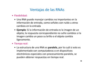46 
Ventajas de las RNAs 
• Flexibilidad: 
• Una RNA puede manejar cambios no importantes en la 
información de entrada, como señales con ruido u otros 
cambios en la entrada 
• Ejemplo: Si la información de entrada es la imagen de un 
objeto, la respuesta correspondiente no sufre cambios si la 
imagen cambia un poco su brillo o el objeto cambia 
ligeramente. 
• Tiempo real: 
• La estructura de una RNA es paralela, por lo cuál si esto es 
implementado con computadoras o en dispositivos 
electrónicos especiales con procesamiento paralelo, se 
pueden obtener respuestas en tiempo real. 
 