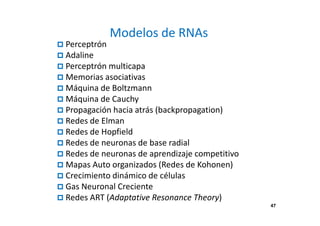 47 
Modelos de RNAs 
 Perceptrón 
 Adaline 
 Perceptrón multicapa 
 Memorias asociativas 
 Máquina de Boltzmann 
 Máquina de Cauchy 
 Propagación hacia atrás (backpropagation) 
 Redes de Elman 
 Redes de Hopfield 
 Redes de neuronas de base radial 
 Redes de neuronas de aprendizaje competitivo 
 Mapas Auto organizados (Redes de Kohonen) 
 Crecimiento dinámico de células 
 Gas Neuronal Creciente 
 Redes ART (Adaptative Resonance Theory) 
 