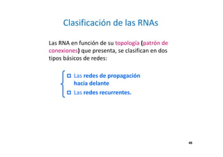 49 
Clasificación de las RNAs 
Las RNA en función de su topología (patrón de 
conexiones) que presenta, se clasifican en dos 
tipos básicos de redes: 
 Las redes de propagación 
hacia delante 
 Las redes recurrentes. 
 