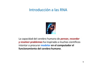 5 
Introducción a las RNA 
La capacidad del cerebro humano de pensar, recordar 
y resolver problemas ha inspirado a muchos científicos 
intentar o procurar modelar en el computador el 
funcionamiento del cerebro humano. 
 