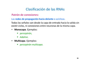 50 
Clasificación de las RNAs 
Patrón de conexiones: 
Las redes de propagación hacia delante o acíclicas. 
Todas las señales van desde la capa de entrada hacia la salida sin 
existir ciclos, ni conexiones entre neuronas de la misma capa. 
• Monocapa. Ejemplos: 
 perceptrón, 
 Adaline. 
• Multicapa. Ejemplos: 
 perceptrón multicapa. 
 