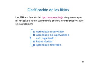 Las RNA en función del tipo de aprendizaje de que es capaz 
(si necesita o no un conjunto de entrenamiento supervisado) 
se clasifican en: 
52 
Clasificación de las RNAs 
 Aprendizaje supervisado 
 Aprendizaje no supervisado o 
auto organizado 
 Redes híbridas 
 Aprendizaje reforzado 
 