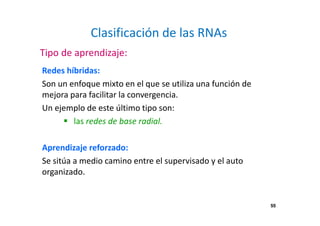 55 
Clasificación de las RNAs 
Tipo de aprendizaje: 
Redes híbridas: 
Son un enfoque mixto en el que se utiliza una función de 
mejora para facilitar la convergencia. 
Un ejemplo de este último tipo son: 
 las redes de base radial. 
Aprendizaje reforzado: 
Se sitúa a medio camino entre el supervisado y el auto 
organizado. 
 
