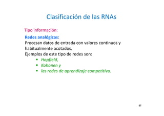 57 
Clasificación de las RNAs 
Tipo información: 
Redes analógicas: 
Procesan datos de entrada con valores continuos y 
habitualmente acotados. 
Ejemplos de este tipo de redes son: 
 Hopfield, 
 Kohonen y 
 las redes de aprendizaje competitivo. 
 