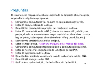 Preguntas 
El resumen con mapas conceptuales solicitado de la Sesión al menos debe 
responder las siguientes preguntas: 
1. Comparar al computador y al hombre en la realización de tareas. 
2. Listar 05 características de las RNA. 
3. Describir las características propias del cerebro en las RNA. 
4. Listar 10 características de la NB (cuántos son en un niño, adulto, sus 
partes, donde se encuentran en mayor cantidad en el cerebro, cuantos 
hay en punto, cuánto pesa el cerebro de un niño y un adulto, etc.) 
5. Describir 05 características de las sinapsis. 
6. Listar los tipos de NB. Hacer una maqueta de al menos dos tipos. 
7. Comparar la computación tradicional con la computación neuronal. 
8. Listar 10 hechos mas importantes de la historia de las RNA. 
9. Listar 10 aplicaciones de las RNA. 
10. Describa las características de cada una de las funciones de las RNA. 
11. Describir 05 ventajas de las RNA. 
12. Realizar un cuadro sinóptico de la clasificación de las RNA. 
60 
 