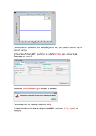 Cerrar la ventana pinchando en X. Otra vez pinchar en X para cerrar la ventana Neural
Network training.
En la ventana Network SLP1 pinchar en la pestaña Simulate para verificar la red.
Seleccione las Inputs P.
Pinchar en Simulate Network y se muestra el mensaje:
Cerrar la ventana del mensaje pinchando en Ok.
En la ventana Administrador de red y datos (VARD) pinchar en SLP1_outputs, se
mostrará:
 