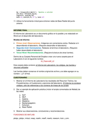 Xp = linspace(0,1,Np(1))'; %puntos a calcular
[Yd phi]= rbfsim(Xc,Xp,W);
figure(1), plot(Xp,Yd)
hold on, plot(Xt,Yt,'k*'), hold off
11. Utilizar la herramienta nntool para entrenar redes de Base Radial del punto
anterior.
INFORME FINAL
El Informe de Laboratorio es un documento gráfico en lo posible y es redactado en
Word con el desarrollo del laboratorio.
Niveles de Informe:
• Primer nivel: Observaciones. Imágenes con comentarios cortos. Redactar al ir
desarrollando el laboratorio. (Requiere desarrollar el laboratorio).
• Segundo nivel: Conclusiones. Redactar al terminar el laboratorio. (Requiere
haber desarrollado el laboratorio).
• Tercer Nivel: Recomendaciones. (Requiere la lectura de otras fuentes).
Dentro de su Carpeta Personal del Dropbox crear una nueva carpeta para el
Laboratorio 2 con el siguiente nombre:
IA_PaternoM_L2
Esta carpeta debe contener el Informe de Laboratorio, los códigos, las fuentes y
recursos utilizados.
Las fuentes deben conservar el nombre original de archivo y se debe agregar en su
nombre “_L2” al final.
CUESTIONARIO
1. Mostrar en el Informe de Laboratorio los resultados del Resumen Teórico, los
Procedimientos, el Cuestionario y ejercicios del laboratorio. El Informe no contiene
códigos, sólo las referencias a los números de líneas de los scripts.
2. Dar un ejemplo de aplicación práctica (incluir el scripts comentados de Matlab) de
las redes:
a. SLP.
b. MLP.
c. Adaline.
d. Madaline.
e. Backpropagation.
f. Kohonen.
g. Base Radial.
3. Mostrar sus observaciones, conclusiones y recomendaciones.
FUNCIONES DE MATLAB:
plotpc, plotpv, nntool, newp, newlin, newff, newrb, newsom, train, y sim.
 