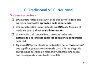 26
C. Tradicional VS C. Neuronal
Esta característica de las ANN es lo que permite decir que
las redes neuronales aprenden de la experiencia.
Una característica importante de las ANN es la forma o el
modo en que se almacena la información.
La memoria o el conocimiento de estas redes está
distribuida a lo largo de todas las conexiones ponderadas
de la red.
Algunas ANN presentan la característica de ser "asociativas"
que significa que para una entrada parcial la red elegirá la
entrada más parecida en memoria y generará una salida
que corresponda a la entrada completa.
Sistemas expertos.-
 