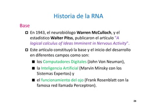28
Historia de la RNA
Base
En 1943, el neurobiólogo Warren McCulloch, y el
estadístico Walter Pitss, publicaron el artículo "A
logical calculus of Ideas Imminent in Nervous Activity".
Este artículo constituyó la base y el inicio del desarrollo
en diferentes campos como son:
los Computadores Digitales (John Von Neuman),
la Inteligencia Artificial (Marvin Minsky con los
Sistemas Expertos) y
el funcionamiento del ojo (Frank Rosenblatt con la
famosa red llamada Perceptron).
 
