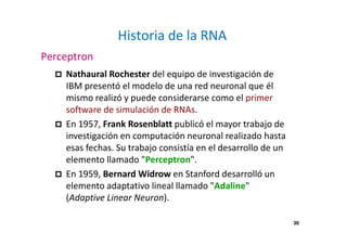 30
Historia de la RNA
Perceptron
Nathaural Rochester del equipo de investigación de
IBM presentó el modelo de una red neuronal que él
mismo realizó y puede considerarse como el primer
software de simulación de RNAs.
En 1957, Frank Rosenblatt publicó el mayor trabajo de
investigación en computación neuronal realizado hasta
esas fechas. Su trabajo consistía en el desarrollo de un
elemento llamado "Perceptron".
En 1959, Bernard Widrow en Stanford desarrolló un
elemento adaptativo lineal llamado "Adaline"
(Adaptive Linear Neuron).
 