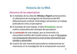 31
Historia de la RNA
Descenso de las expectativas
A mediados de los años 60, Minsky y Papert pertenecientes
al Laboratorio de Investigación de Electrónica del MIT
(Massachussets Institute Technology) comenzaron un trabajo
profundo de crítica al perceptron.
El resultado de este trabajo, el libro Perceptrons, era un
análisis matemático del concepto del perceptron.
La conclusión de este trabajo, que se transmitió a la
comunidad científica del mundo entero, es que el Perceptron
y la Computación Neuronal no eran temas interesantes que
estudiar y desarrollar.
A partir de este momento descendieron drásticamente las
inversiones en la investigación de la computación neuronal.
 