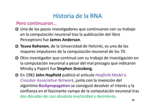 32
Historia de la RNA
Pero continuaron…
Uno de los pocos investigadores que continuaron con su trabajo
en la computación neuronal tras la publicación del libro
Perceptrons fue James Anderson.
Teuvo Kohonen, de la Universidad de Helsinki, es uno de los
mayores impulsores de la computación neuronal de los 70.
Otro investigador que continuó con su trabajo de investigación en
la computación neuronal a pesar del mal presagio que indicaron
Minsky y Papert fue Stephen Grossberg.
En 1982 John Hopfield publicó el artículo Hopfield Model o
Crossbar Associative Network, junto con la invención del
algoritmo Backpropagation se consiguió devolver el interés y la
confianza en el fascinante campo de la computación neuronal tras
dos décadas de casi absoluta inactividad y desinterés.
 