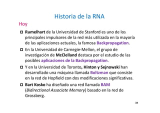 34
Historia de la RNA
Hoy
Rumelhart de la Universidad de Stanford es uno de los
principales impulsores de la red más utilizada en la mayoría
de las aplicaciones actuales, la famosa Backpropagation.
En la Universidad de Carnegie-Mellon, el grupo de
investigación de McClelland destaca por el estudio de las
posibles aplicaciones de la Backpropagation.
Y en la Universidad de Toronto, Hinton y Sejnowski han
desarrollado una máquina llamada Boltzman que consiste
en la red de Hopfield con dos modificaciones significativas.
Bart Kosko ha diseñado una red llamada BAM
(Bidirectional Associate Memory) basado en la red de
Grossberg.
 