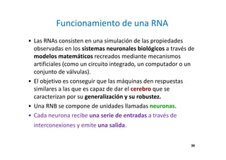 39
Funcionamiento de una RNA
• Las RNAs consisten en una simulación de las propiedades
observadas en los sistemas neuronales biológicos a través de
modelos matemáticos recreados mediante mecanismos
artificiales (como un circuito integrado, un computador o un
conjunto de válvulas).
• El objetivo es conseguir que las máquinas den respuestas
similares a las que es capaz de dar el cerebro que se
caracterizan por su generalización y su robustez.
• Una RNB se compone de unidades llamadas neuronas.
• Cada neurona recibe una serie de entradas a través de
interconexiones y emite una salida.
39
 