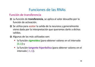43
Funciones de las RNAs
Función de transferencia
La función de transferencia, se aplica al valor devuelto por la
función de activación.
Se utiliza para acotar la salida de la neurona y generalmente
viene dada por la interpretación que queramos darle a dichas
salidas.
Algunas de las más utilizadas son:
la función sigmoidea (para obtener valores en el intervalo
[0,1]) y
la función tangente hiperbólica (para obtener valores en el
intervalo [-1,1]).
43
 