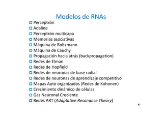 47
Modelos de RNAs
Perceptrón
Adaline
Perceptrón multicapa
Memorias asociativas
Máquina de Boltzmann
Máquina de Cauchy
Propagación hacia atrás (backpropagation)
Redes de Elman
Redes de Hopfield
Redes de neuronas de base radial
Redes de neuronas de aprendizaje competitivo
Mapas Auto organizados (Redes de Kohonen)
Crecimiento dinámico de células
Gas Neuronal Creciente
Redes ART (Adaptative Resonance Theory)
47
 
