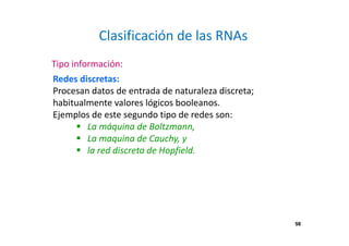 58
Clasificación de las RNAs
Redes discretas:
Procesan datos de entrada de naturaleza discreta;
habitualmente valores lógicos booleanos.
Ejemplos de este segundo tipo de redes son:
La máquina de Boltzmann,
La maquina de Cauchy, y
la red discreta de Hopfield.
Tipo información:
58
 