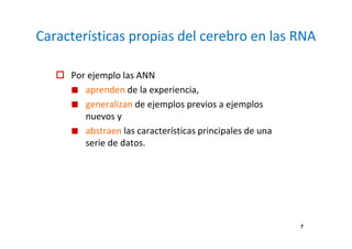 7
Características propias del cerebro en las RNA
Por ejemplo las ANN
aprenden de la experiencia,
generalizan de ejemplos previos a ejemplos
nuevos y
abstraen las características principales de una
serie de datos.
 