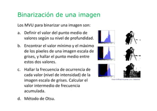 Binarización de una imagen
Los MVU para binarizar una imagen son:
a. Definir el valor del punto medio de
valores según su nivel de profundidad.
b. Encontrar el valor mínimo y el máximo
de los pixeles de una imagen escala de
grises, y hallar el punto medio entre
estos dos valores.
c. Hallar la frecuencia de ocurrencia de
cada valor (nivel de intensidad) de la
imagen escala de grises. Calcular el
valor intermedio de frecuencia
acumulada.
d. Método de Otsu.
 