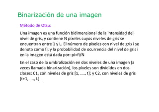 Binarización de una imagen
Método de Otsu:
Una imagen es una función bidimensional de la intensidad del
nivel de gris, y contiene N píxeles cuyos niveles de gris se
encuentran entre 1 y L. El número de píxeles con nivel de gris i se
denota como fi, y la probabilidad de ocurrencia del nivel de gris i
en la imagen está dada por: pi=fi/N
En el caso de la umbralización en dos niveles de una imagen (a
veces llamada binarización), los píxeles son divididos en dos
clases: C1, con niveles de gris [1, ...., t]; y C2, con niveles de gris
[t+1, ...., L].
 