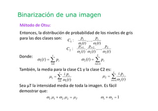 Binarización de una imagen
Método de Otsu:
Entonces, la distribución de probabilidad de los niveles de gris
para las dos clases son:
Donde:
También, la media para la clase C1 y la clase C2 es:
Sea μT la intensidad media de toda la imagen. Es fácil
demostrar que:
 
