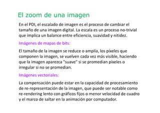 El zoom de una imagen
En el PDI, el escalado de imagen es el proceso de cambiar el
tamaño de una imagen digital. La escala es un proceso no-trivial
que implica un balance entre eficiencia, suavidad y nitidez.
Imágenes de mapas de bits:
El tamaño de la imagen se reduce o amplía, los píxeles que
componen la imagen, se vuelven cada vez más visible, haciendo
que la imagen aparezca "suave" si se promedian píxeles o
irregular si no se promedian.
Imágenes vectoriales:
La compensación puede estar en la capacidad de procesamiento
de re-representación de la imagen, que puede ser notable como
re-rendering lento con gráficos fijos o menor velocidad de cuadro
y el marco de saltar en la animación por computador.
 