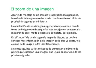El zoom de una imagen
Aparte de montaje de un área de visualización más pequeño,
tamaño de la imagen se reduce más comúnmente con el fin de
producir imágenes en miniatura.
La ampliación de una imagen es generalmente común para la
toma de imágenes más pequeñas que encajen en una pantalla
más grande en el modo de pantalla completa, por ejemplo.
En el "zoom" de una imagen de mapa de bits, no es posible
conocer más información de la imagen de lo que ya existe, y la
calidad de la imagen sufre inevitablemente.
Sin embargo, hay varios métodos de aumentar el número de
píxeles que contiene una imagen, que iguala la aparición de los
píxeles originales.
 