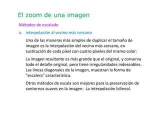 El zoom de una imagen
Métodos de escalado
a. interpolación al vecino más cercano
Una de las maneras más simples de duplicar el tamaño de
imagen es la interpolación del vecino más cercano, en
sustitución de cada píxel con cuatro píxeles del mismo color:
La imagen resultante es más grande que el original, y conserva
todo el detalle original, pero tiene irregularidades indeseables.
Las líneas diagonales de la imagen, muestran la forma de
"escalera" característica.
Otros métodos de escala son mejores para la preservación de
contornos suaves en la imagen: La interpolación bilineal.
 