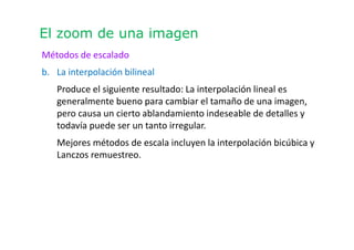 El zoom de una imagen
Métodos de escalado
b. La interpolación bilineal
Produce el siguiente resultado: La interpolación lineal es
generalmente bueno para cambiar el tamaño de una imagen,
pero causa un cierto ablandamiento indeseable de detalles y
todavía puede ser un tanto irregular.
Mejores métodos de escala incluyen la interpolación bicúbica y
Lanczos remuestreo.
 