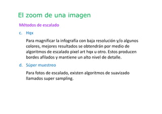 El zoom de una imagen
Métodos de escalado
c. Hqx
Para magnificar la infografía con baja resolución y/o algunos
colores, mejores resultados se obtendrán por medio de
algoritmos de escalado pixel art hqx u otro. Estos producen
bordes afilados y mantiene un alto nivel de detalle.
d. Súper muestreo
Para fotos de escalado, existen algoritmos de suavizado
llamados super sampling.
 